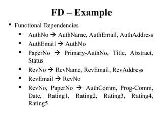 FD – Example
 Functional Dependencies
 AuthNo  AuthName, AuthEmail, AuthAddress
 AuthEmail  AuthNo
 PaperNo  Primary-AuthNo, Title, Abstract,
Status
 RevNo  RevName, RevEmail, RevAddress
 RevEmail  RevNo
 RevNo, PaperNo  AuthComm, Prog-Comm,
Date, Rating1, Rating2, Rating3, Rating4,
Rating5
 