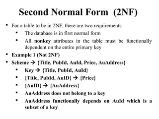  For a table to be in 2NF, there are two requirements
 The database is in first normal form
 All nonkey attributes in the table must be functionally
dependent on the entire primary key
 Example 1 (Not 2NF)
 Scheme  {Title, PubId, AuId, Price, AuAddress}
 Key  {Title, PubId, AuId}
 {Title, PubId, AuID}  {Price}
 {AuID}  {AuAddress}
 AuAddress does not belong to a key
 AuAddress functionally depends on AuId which is a
subset of a key
Second Normal Form (2NF)
 