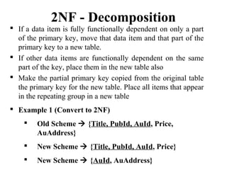  If a data item is fully functionally dependent on only a part
of the primary key, move that data item and that part of the
primary key to a new table.
 If other data items are functionally dependent on the same
part of the key, place them in the new table also
 Make the partial primary key copied from the original table
the primary key for the new table. Place all items that appear
in the repeating group in a new table
 Example 1 (Convert to 2NF)
 Old Scheme  {Title, PubId, AuId, Price,
AuAddress}
 New Scheme  {Title, PubId, AuId, Price}
 New Scheme  {AuId, AuAddress}
2NF - Decomposition
 
