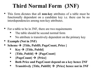  This form dictates that all non-key attributes of a table must be
functionally dependent on a candidate key i.e. there can be no
interdependencies among non-key attributes.
 For a table to be in 3NF, there are two requirements
 The table should be second normal form
 No attribute is transitively dependent on the primary key
 Example (Not in 3NF)
 Scheme  {Title, PubID, PageCount, Price }
 Key  {Title, PubId}
 {Title, PubId}  {PageCount}
 {PageCount}  {Price}
 Both Price and PageCount depend on a key hence 2NF
 Transitively {Title, PubID}  {Price} hence not in 3NF
Third Normal Form (3NF)
 