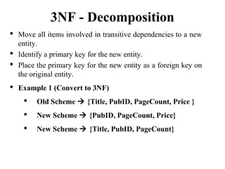  Move all items involved in transitive dependencies to a new
entity.
 Identify a primary key for the new entity.
 Place the primary key for the new entity as a foreign key on
the original entity.
 Example 1 (Convert to 3NF)
 Old Scheme  {Title, PubID, PageCount, Price }
 New Scheme  {PubID, PageCount, Price}
 New Scheme  {Title, PubID, PageCount}
3NF - Decomposition
 