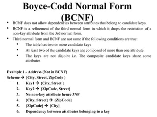  BCNF does not allow dependencies between attributes that belong to candidate keys.
 BCNF is a refinement of the third normal form in which it drops the restriction of a
non-key attribute from the 3rd normal form.
 Third normal form and BCNF are not same if the following conditions are true:
 The table has two or more candidate keys
 At least two of the candidate keys are composed of more than one attribute
 The keys are not disjoint i.e. The composite candidate keys share some
attributes
Example 1 - Address (Not in BCNF)
Scheme  {City, Street, ZipCode }
1. Key1  {City, Street }
2. Key2  {ZipCode, Street}
3. No non-key attribute hence 3NF
4. {City, Street}  {ZipCode}
5. {ZipCode}  {City}
6. Dependency between attributes belonging to a key
Boyce-Codd Normal Form
(BCNF)
 