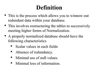  This is the process which allows you to winnow out
redundant data within your database.
 This involves restructuring the tables to successively
meeting higher forms of Normalization.
 A properly normalized database should have the
following characteristics
 Scalar values in each fields
 Absence of redundancy.
 Minimal use of null values.
 Minimal loss of information.
Definition
 