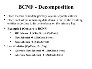  Place the two candidate primary keys in separate entities
 Place each of the remaining data items in one of the resulting
entities according to its dependency on the primary key.
 Example 1 (Convert to BCNF)
 Old Scheme  {City, Street, ZipCode }
 New Scheme1  {ZipCode, Street}
 New Scheme2  {City, Street}
 Loss of relation {ZipCode}  {City}
 Alternate New Scheme1  {ZipCode, Street }
 Alternate New Scheme2  {ZipCode, City}
BCNF - Decomposition
 