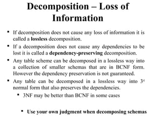  If decomposition does not cause any loss of information it is
called a lossless decomposition.
 If a decomposition does not cause any dependencies to be
lost it is called a dependency-preserving decomposition.
 Any table scheme can be decomposed in a lossless way into
a collection of smaller schemas that are in BCNF form.
However the dependency preservation is not guaranteed.
 Any table can be decomposed in a lossless way into 3rd
normal form that also preserves the dependencies.
 3NF may be better than BCNF in some cases
Decomposition – Loss of
Information
 Use your own judgment when decomposing schemas
 