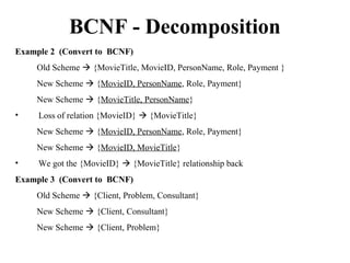 Example 2 (Convert to BCNF)
Old Scheme  {MovieTitle, MovieID, PersonName, Role, Payment }
New Scheme  {MovieID, PersonName, Role, Payment}
New Scheme  {MovieTitle, PersonName}
• Loss of relation {MovieID}  {MovieTitle}
New Scheme  {MovieID, PersonName, Role, Payment}
New Scheme  {MovieID, MovieTitle}
• We got the {MovieID}  {MovieTitle} relationship back
Example 3 (Convert to BCNF)
Old Scheme  {Client, Problem, Consultant}
New Scheme  {Client, Consultant}
New Scheme  {Client, Problem}
BCNF - Decomposition
 