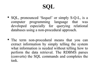 SQL
 SQL, pronounced ‘Sequel’ or simply S-Q-L, is a
computer programming language that was
developed especially for querying relational
databases using a non-procedural approach.
 The term non-procedural means that you can
extract information by simply telling the system
what information is needed without telling how to
perform the data retrieval. The RDBMS parses
(converts) the SQL commands and completes the
task.
 