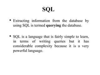 SQL
 Extracting information from the database by
using SQL is termed querying the database.
 SQL is a language that is fairly simple to learn,
in terms of writing queries but it has
considerable complexity because it is a very
powerful language.
 