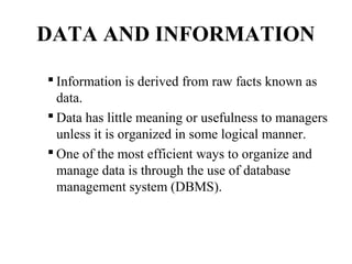 DATA AND INFORMATION
 Information is derived from raw facts known as
data.
 Data has little meaning or usefulness to managers
unless it is organized in some logical manner.
 One of the most efficient ways to organize and
manage data is through the use of database
management system (DBMS).
 