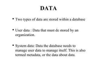 DATA
 Two types of data are stored within a database
 User data : Data that must de stored by an
organization.
 System data: Data the database needs to
manage user data to manage itself. This is also
termed metadata, or the data about data.
 