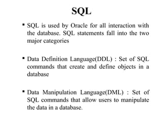 SQL
 SQL is used by Oracle for all interaction with
the database. SQL statements fall into the two
major categories
 Data Definition Language(DDL) : Set of SQL
commands that create and define objects in a
database
 Data Manipulation Language(DML) : Set of
SQL commands that allow users to manipulate
the data in a database.
 