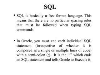 SQL
 SQL is basically a free format language. This
means that there are no particular spacing rules
that must be followed when typing SQL
commands.
 In Oracle, you must end each individual SQL
statement (irrespective of whether it is
composed as a single or multiple lines of code)
with a semi-colon (;). It is the “;” which ends
an SQL statement and tells Oracle to Execute it.
 