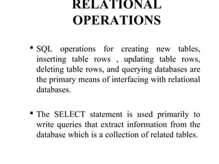 RELATIONAL
OPERATIONS
 SQL operations for creating new tables,
inserting table rows , updating table rows,
deleting table rows, and querying databases are
the primary means of interfacing with relational
databases.
 The SELECT statement is used primarily to
write queries that extract information from the
database which is a collection of related tables.
 