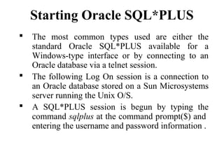 Starting Oracle SQL*PLUS
 The most common types used are either the
standard Oracle SQL*PLUS available for a
Windows-type interface or by connecting to an
Oracle database via a telnet session.
 The following Log On session is a connection to
an Oracle database stored on a Sun Microsystems
server running the Unix O/S.
 A SQL*PLUS session is begun by typing the
command sqlplus at the command prompt($) and
entering the username and password information .
 