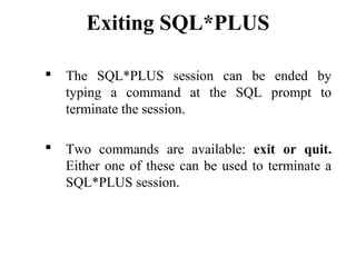 Exiting SQL*PLUS
 The SQL*PLUS session can be ended by
typing a command at the SQL prompt to
terminate the session.
 Two commands are available: exit or quit.
Either one of these can be used to terminate a
SQL*PLUS session.
 