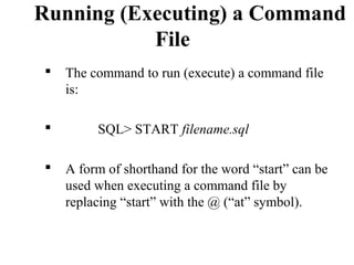 Running (Executing) a Command
File
 The command to run (execute) a command file
is:
 SQL> START filename.sql
 A form of shorthand for the word “start” can be
used when executing a command file by
replacing “start” with the @ (“at” symbol).
 