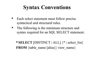 Syntax Conventions
 Each select statement must follow precise
syntactical and structural rules.
 The following is the minimum structure and
syntax required for an SQL SELECT statement.
 SELECT [DISTINCT | ALL] {* | select_list}
FROM {table_name [alias] | view_name}
 