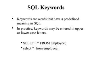 SQL Keywords
 Keywords are words that have a predefined
meaning in SQL.
 In practice, keywords may be entered in upper
or lower case letters.
 SELECT * FROM employee;
 select * from employee;
 