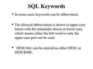 SQL Keywords
 In some cases keywords can be abbreviated.
 The allowed abbreviation is shown in upper case
letters with the remainder shown in lower case,
which means either the full word or only the
upper case part can be used.
 DESCribe: can be entered as either DESC or
DESCRIBE.
 