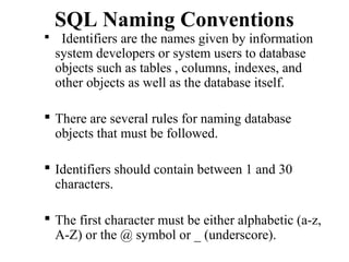 SQL Naming Conventions
 Identifiers are the names given by information
system developers or system users to database
objects such as tables , columns, indexes, and
other objects as well as the database itself.
 There are several rules for naming database
objects that must be followed.
 Identifiers should contain between 1 and 30
characters.
 The first character must be either alphabetic (a-z,
A-Z) or the @ symbol or _ (underscore).
 