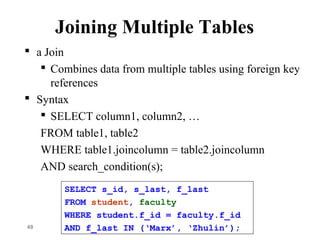 Joining Multiple Tables
 a Join
 Combines data from multiple tables using foreign key
references
 Syntax
 SELECT column1, column2, …
FROM table1, table2
WHERE table1.joincolumn = table2.joincolumn
AND search_condition(s);
49
SELECT s_id, s_last, f_last
FROM student, faculty
WHERE student.f_id = faculty.f_id
AND f_last IN (‘Marx’, ‘Zhulin’);
 