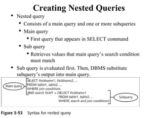 Creating Nested Queries
 Nested query
 Consists of a main query and one or more subqueries
 Main query
 First query that appears in SELECT command
 Sub query
 Retrieves values that main query’s search condition
must match
 Sub query is evaluated first. Then, DBMS substitute
subquery’s output into main query.
56
 