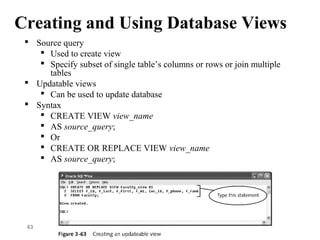 Creating and Using Database Views
 Source query
 Used to create view
 Specify subset of single table’s columns or rows or join multiple
tables
 Updatable views
 Can be used to update database
 Syntax
 CREATE VIEW view_name
 AS source_query;
 Or
 CREATE OR REPLACE VIEW view_name
 AS source_query;
63
 