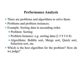 Performance Analysis
 There are problems and algorithms to solve them.
 Problems and problem instances.
 Example: Sorting data in ascending order.
 Problem: Sorting
 Problem Instance: e.g. sorting data (2 3 9 5 6 8)
 Algorithms: Bubble sort, Merge sort, Quick sort,
Selection sort, etc.
 Which is the best algorithm for the problem? How do
we judge?
 