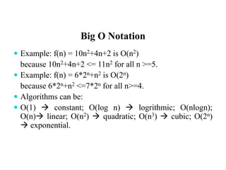 Big O Notation
 Example: f(n) = 10n2+4n+2 is O(n2)
because 10n2+4n+2 <= 11n2 for all n >=5.
 Example: f(n) = 6*2n+n2 is O(2n)
because 6*2n+n2 <=7*2n for all n>=4.
 Algorithms can be:
 O(1)  constant; O(log n)  logrithmic; O(nlogn);
O(n) linear; O(n2)  quadratic; O(n3)  cubic; O(2n)
 exponential.
 