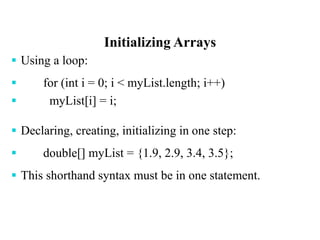 Initializing Arrays
 Using a loop:
 for (int i = 0; i < myList.length; i++)
 myList[i] = i;
 Declaring, creating, initializing in one step:
 double[] myList = {1.9, 2.9, 3.4, 3.5};
 This shorthand syntax must be in one statement.
 