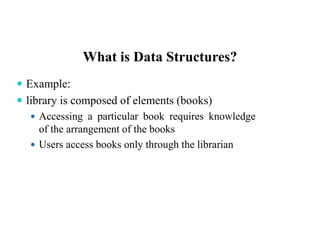 What is Data Structures?
 Example:
 library is composed of elements (books)
 Accessing a particular book requires knowledge
of the arrangement of the books
 Users access books only through the librarian
 