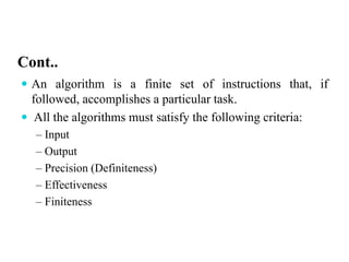Cont..
 An algorithm is a finite set of instructions that, if
followed, accomplishes a particular task.
 All the algorithms must satisfy the following criteria:
– Input
– Output
– Precision (Definiteness)
– Effectiveness
– Finiteness
 