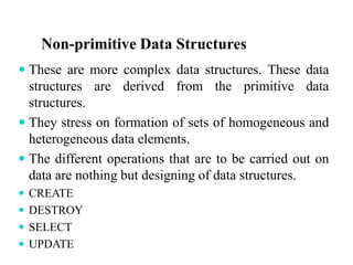 Non-primitive Data Structures
 These are more complex data structures. These data
structures are derived from the primitive data
structures.
 They stress on formation of sets of homogeneous and
heterogeneous data elements.
 The different operations that are to be carried out on
data are nothing but designing of data structures.
 CREATE
 DESTROY
 SELECT
 UPDATE
 