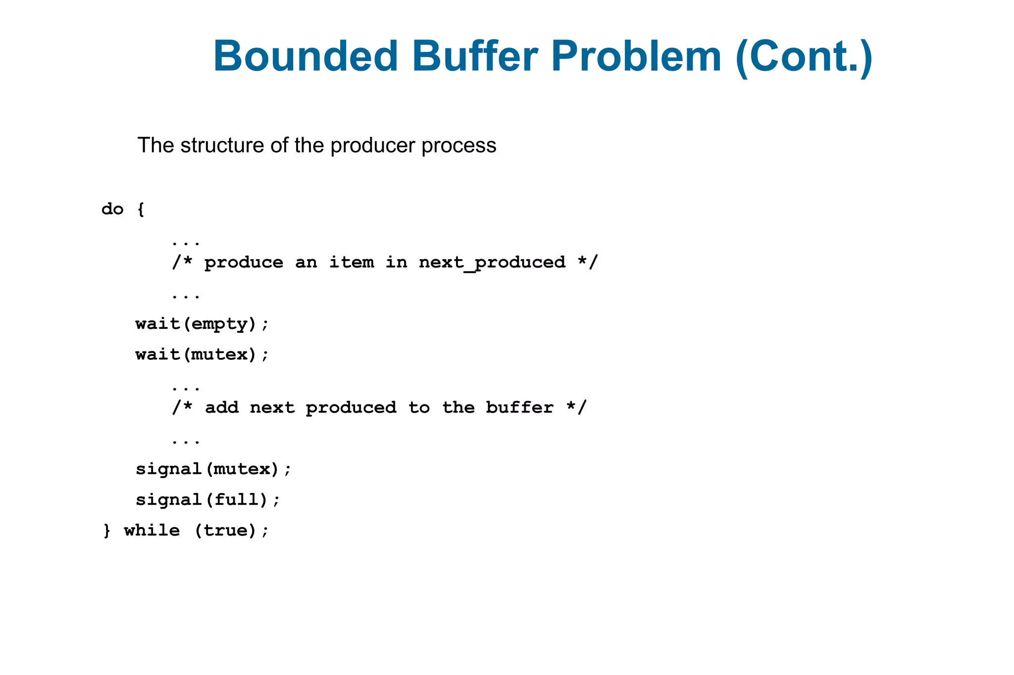Bounded Buffer Problem (Cont.)
The structure of the producer process
do {
...
/* produce an item in next_produced */
...
wait(empty);
wait(mutex);
...
/* add next produced to the buffer */
...
signal(mutex);
signal(full);
} while (true);
 