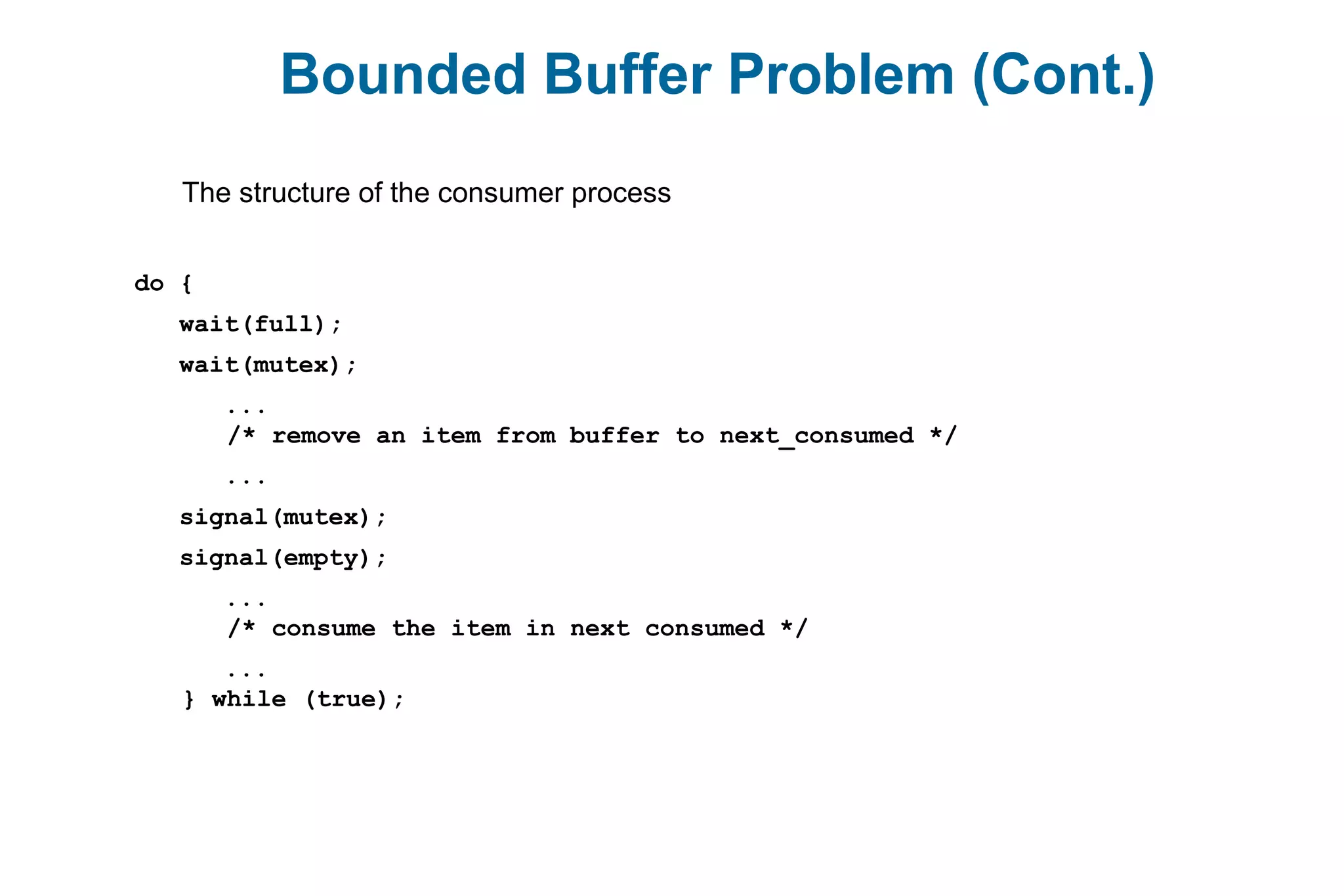 Bounded Buffer Problem (Cont.)
The structure of the consumer process
do {
wait(full);
wait(mutex);
...
/* remove an item from buffer to next_consumed */
...
signal(mutex);
signal(empty);
...
/* consume the item in next consumed */
...
} while (true);
 