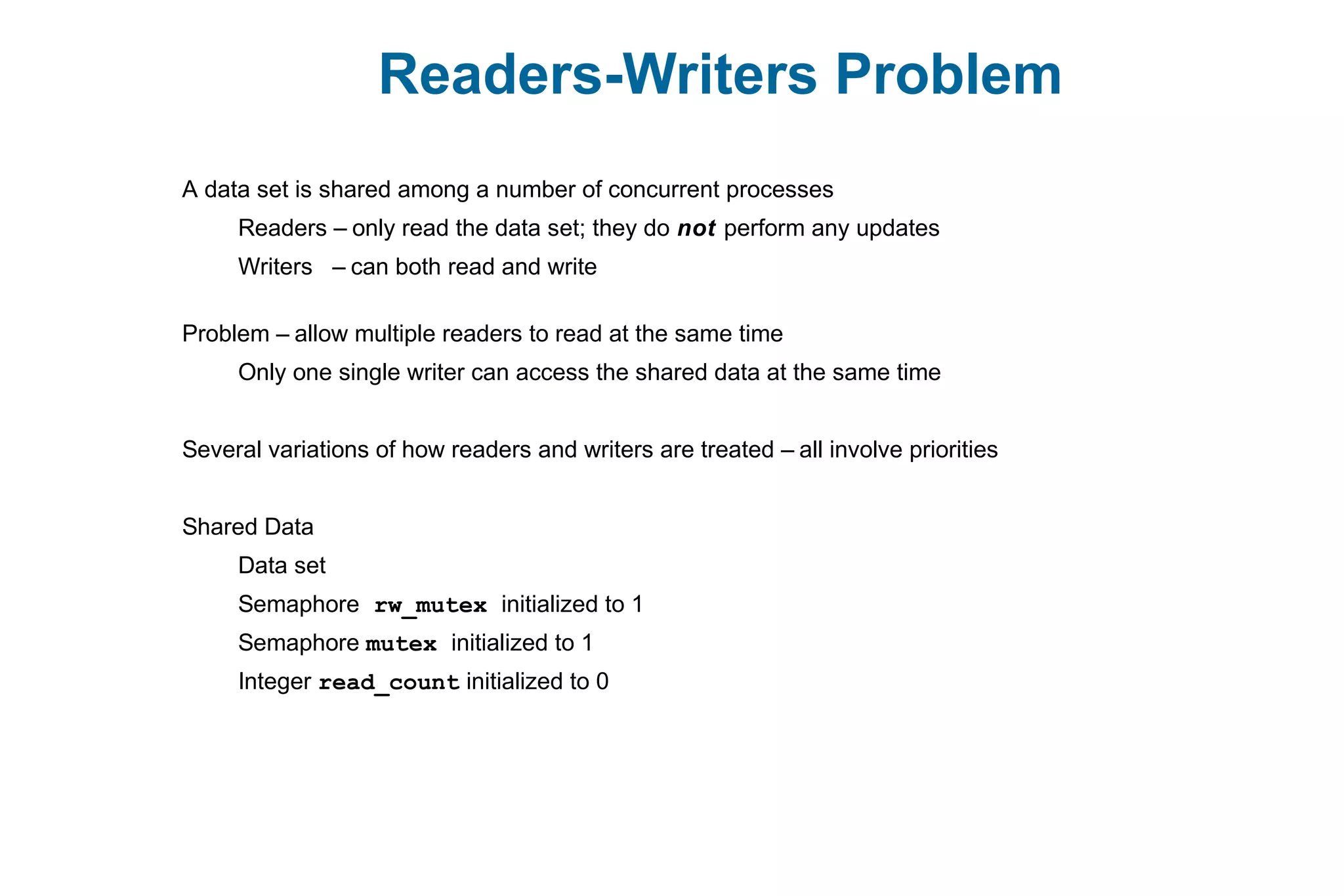 Readers-Writers Problem
A data set is shared among a number of concurrent processes
Readers – only read the data set; they do not perform any updates
Writers – can both read and write
Problem – allow multiple readers to read at the same time
Only one single writer can access the shared data at the same time
Several variations of how readers and writers are treated – all involve priorities
Shared Data
Data set
Semaphore rw_mutex initialized to 1
Semaphore mutex initialized to 1
Integer read_count initialized to 0
 