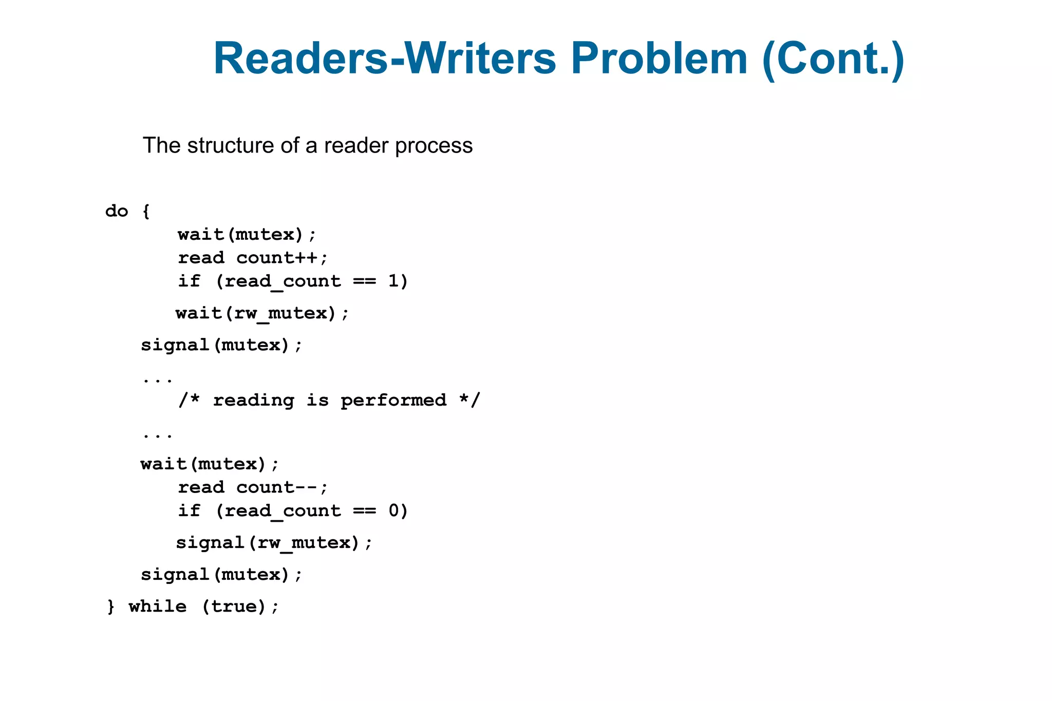 Readers-Writers Problem (Cont.)
The structure of a reader process
do {
wait(mutex);
read count++;
if (read_count == 1)
wait(rw_mutex);
signal(mutex);
...
/* reading is performed */
...
wait(mutex);
read count--;
if (read_count == 0)
signal(rw_mutex);
signal(mutex);
} while (true);
 