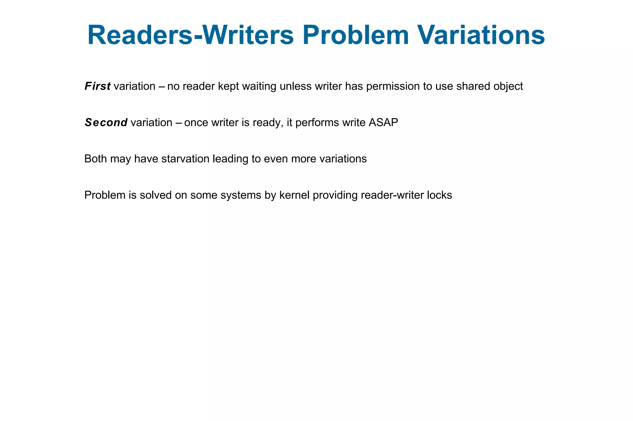 Readers-Writers Problem Variations
First variation – no reader kept waiting unless writer has permission to use shared object
Second variation – once writer is ready, it performs write ASAP
Both may have starvation leading to even more variations
Problem is solved on some systems by kernel providing reader-writer locks
 