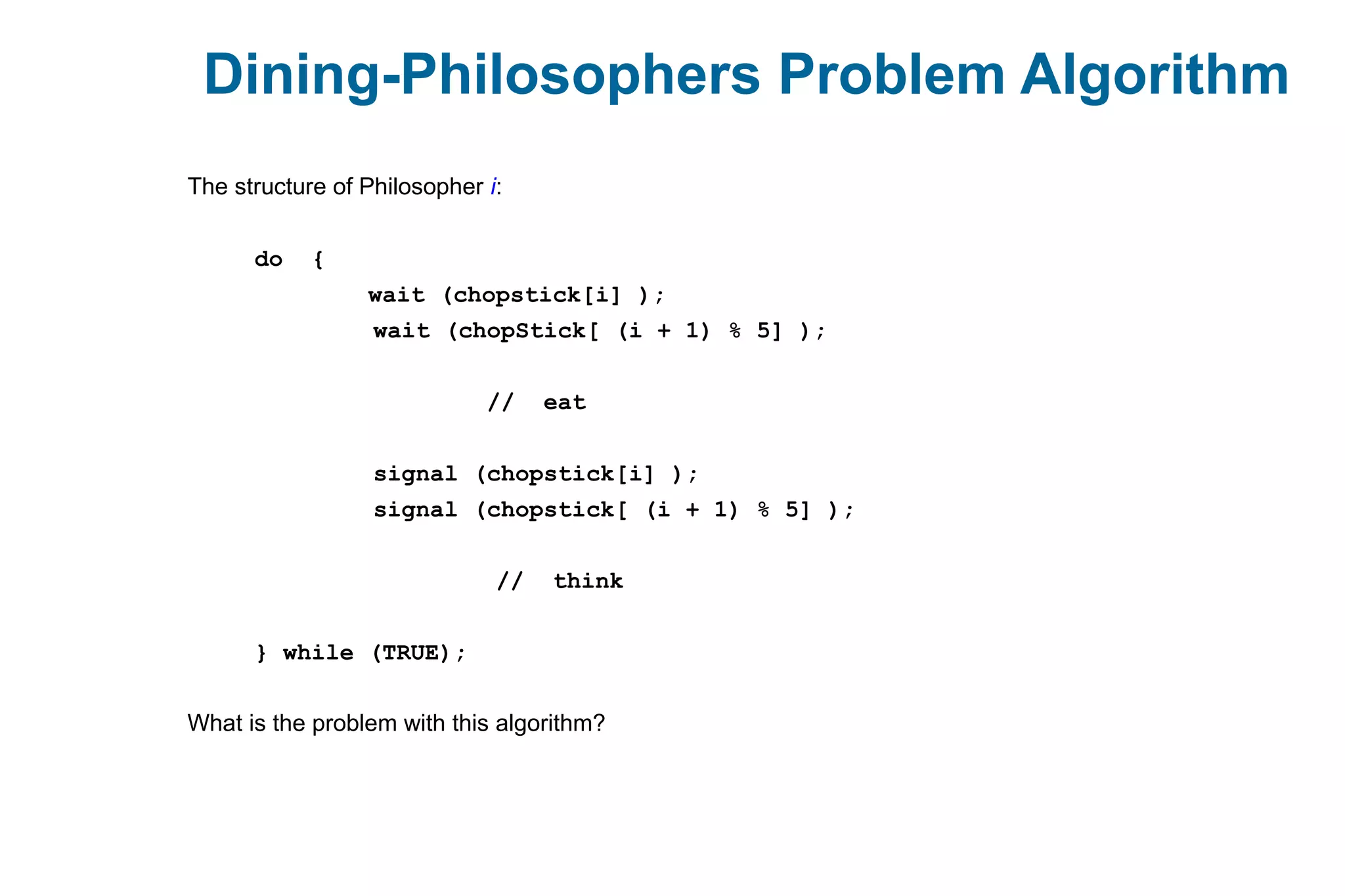 Dining-Philosophers Problem Algorithm
The structure of Philosopher i:
do {
wait (chopstick[i] );
wait (chopStick[ (i + 1) % 5] );
// eat
signal (chopstick[i] );
signal (chopstick[ (i + 1) % 5] );
// think
} while (TRUE);
What is the problem with this algorithm?
 