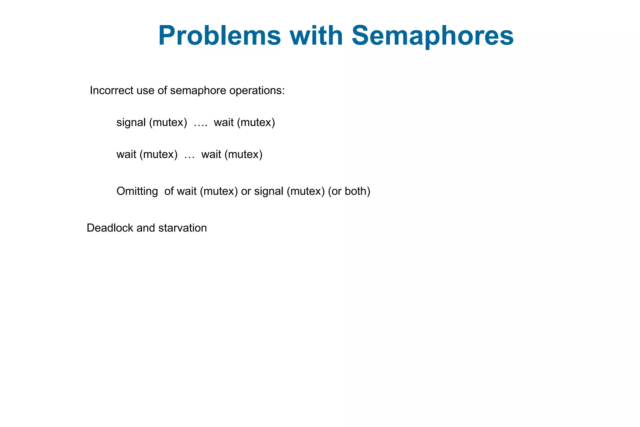 Problems with Semaphores
Incorrect use of semaphore operations:
signal (mutex) …. wait (mutex)
wait (mutex) … wait (mutex)
Omitting of wait (mutex) or signal (mutex) (or both)
Deadlock and starvation
 