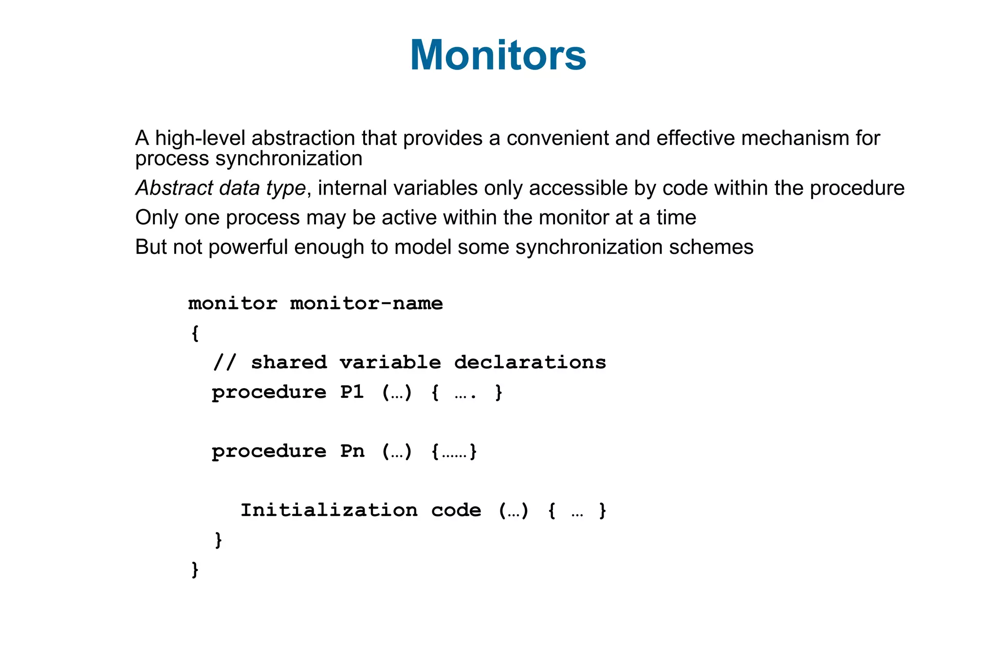 Monitors
A high-level abstraction that provides a convenient and effective mechanism for
process synchronization
Abstract data type, internal variables only accessible by code within the procedure
Only one process may be active within the monitor at a time
But not powerful enough to model some synchronization schemes
monitor monitor-name
{
// shared variable declarations
procedure P1 (…) { …. }
procedure Pn (…) {……}
Initialization code (…) { … }
}
}
 