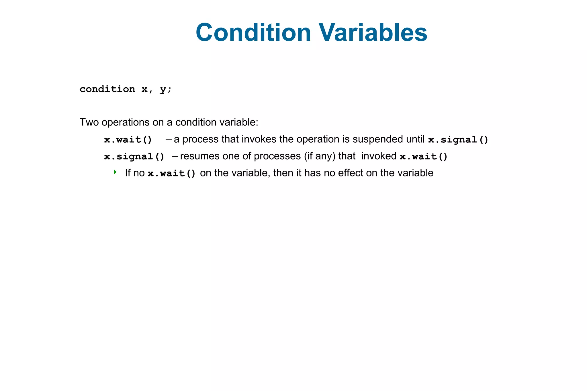 Condition Variables
condition x, y;
Two operations on a condition variable:
x.wait() – a process that invokes the operation is suspended until x.signal()
x.signal() – resumes one of processes (if any) that invoked x.wait()
 If no x.wait() on the variable, then it has no effect on the variable
 