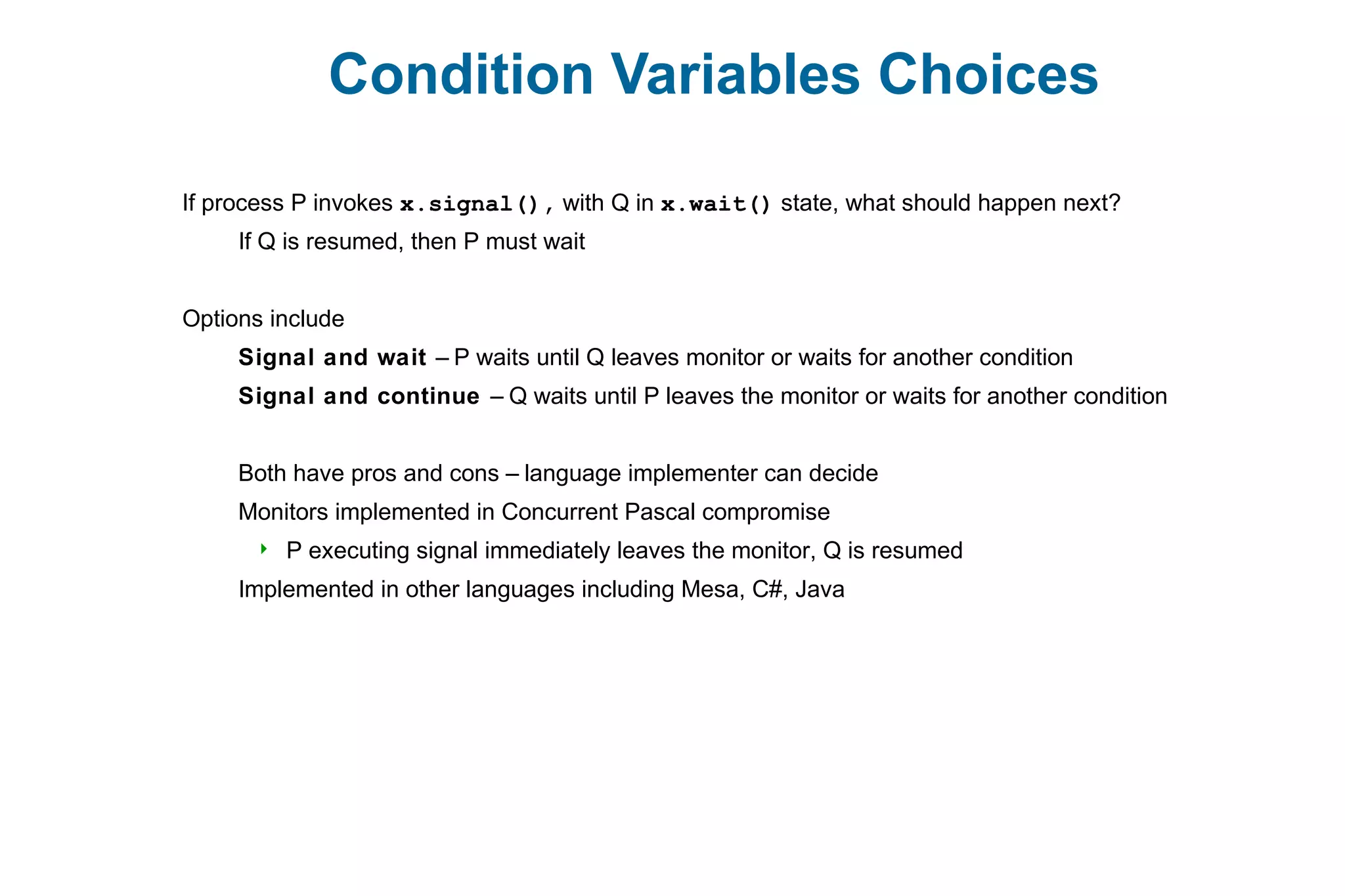 Condition Variables Choices
If process P invokes x.signal(), with Q in x.wait() state, what should happen next?
If Q is resumed, then P must wait
Options include
Signal and wait – P waits until Q leaves monitor or waits for another condition
Signal and continue – Q waits until P leaves the monitor or waits for another condition
Both have pros and cons – language implementer can decide
Monitors implemented in Concurrent Pascal compromise
 P executing signal immediately leaves the monitor, Q is resumed
Implemented in other languages including Mesa, C#, Java
 