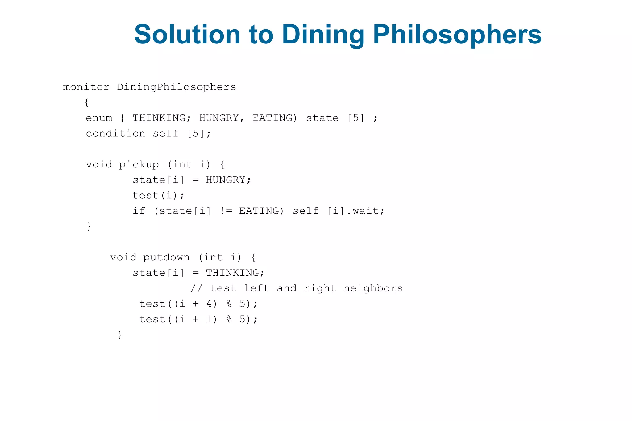 Solution to Dining Philosophers
monitor DiningPhilosophers
{
enum { THINKING; HUNGRY, EATING) state [5] ;
condition self [5];
void pickup (int i) {
state[i] = HUNGRY;
test(i);
if (state[i] != EATING) self [i].wait;
}
void putdown (int i) {
state[i] = THINKING;
// test left and right neighbors
test((i + 4) % 5);
test((i + 1) % 5);
}
 