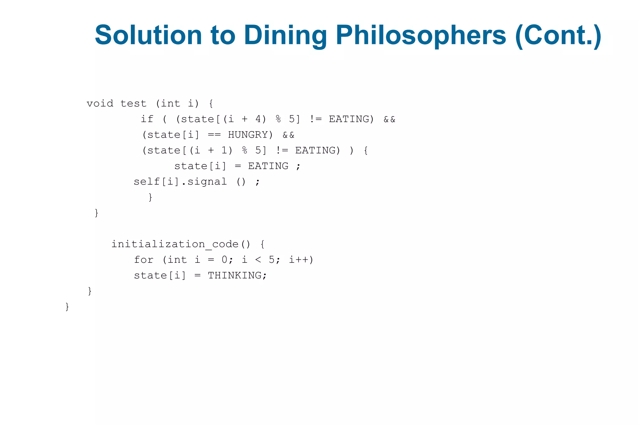 Solution to Dining Philosophers (Cont.)
void test (int i) {
if ( (state[(i + 4) % 5] != EATING) &&
(state[i] == HUNGRY) &&
(state[(i + 1) % 5] != EATING) ) {
state[i] = EATING ;
self[i].signal () ;
}
}
initialization_code() {
for (int i = 0; i < 5; i++)
state[i] = THINKING;
}
}
 