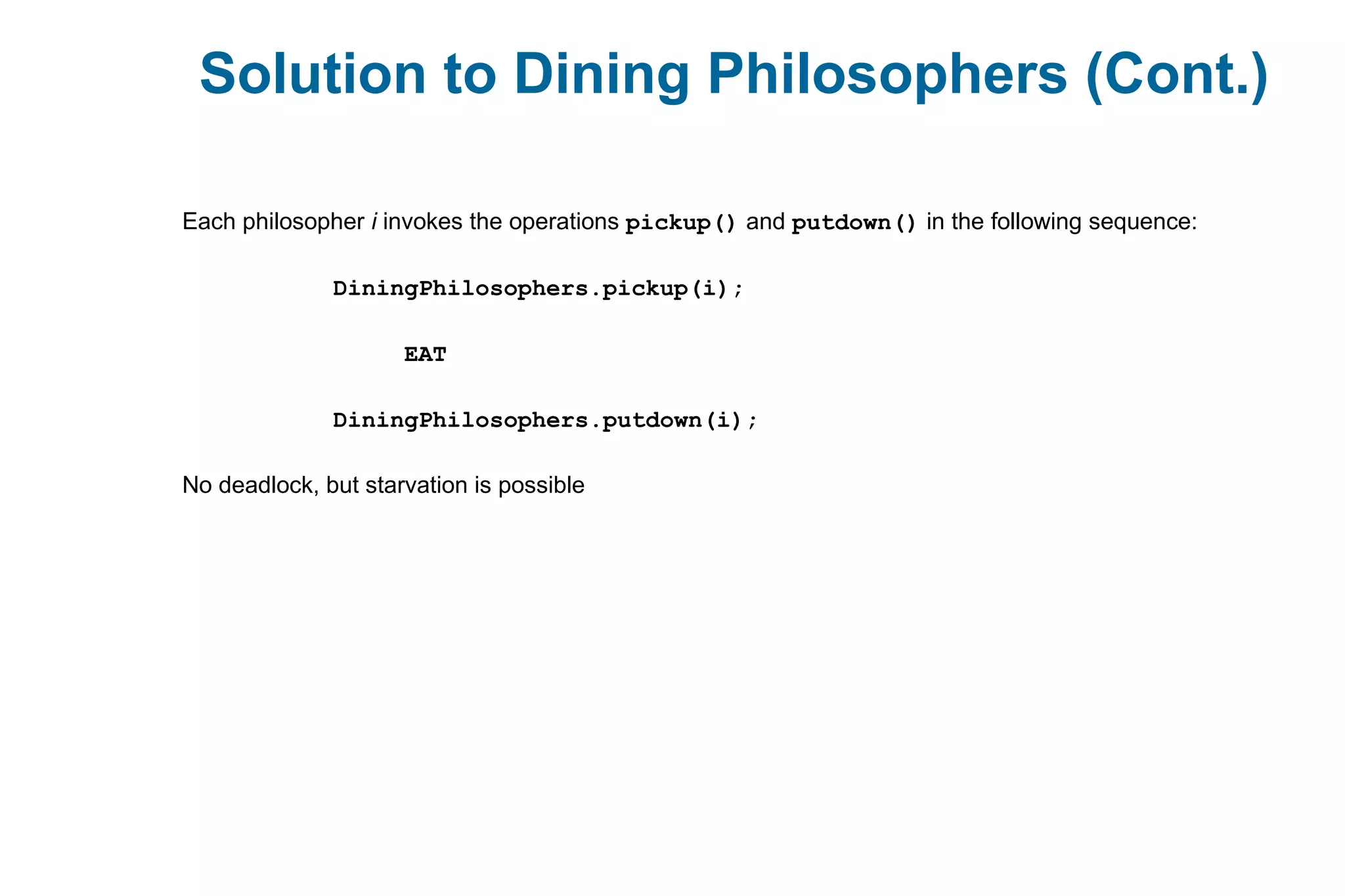 Each philosopher i invokes the operations pickup() and putdown() in the following sequence:
DiningPhilosophers.pickup(i);
EAT
DiningPhilosophers.putdown(i);
No deadlock, but starvation is possible
Solution to Dining Philosophers (Cont.)
 