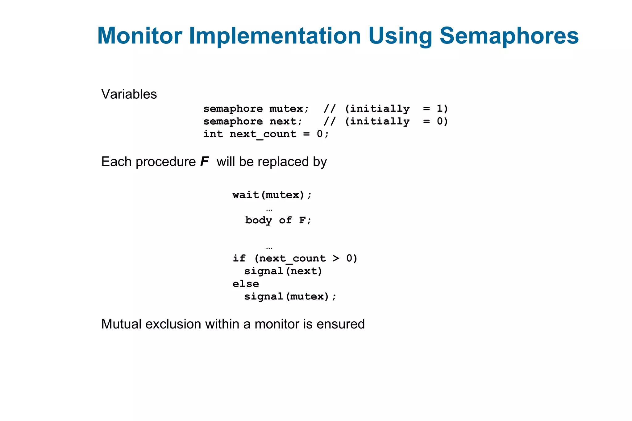 Monitor Implementation Using Semaphores
Variables
semaphore mutex; // (initially = 1)
semaphore next; // (initially = 0)
int next_count = 0;
Each procedure F will be replaced by
wait(mutex);
…
body of F;
…
if (next_count > 0)
signal(next)
else
signal(mutex);
Mutual exclusion within a monitor is ensured
 