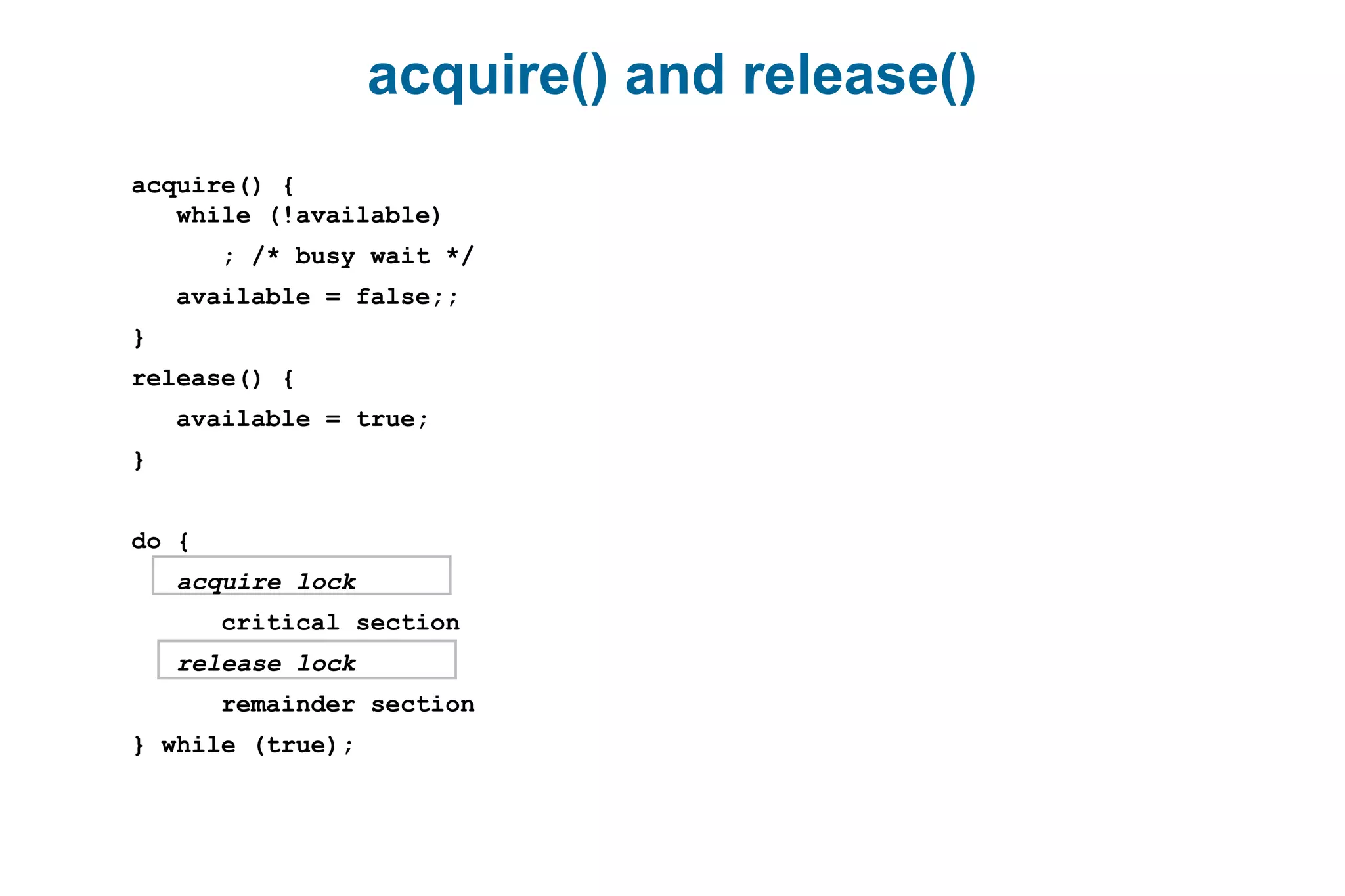acquire() and release()
acquire() {
while (!available)
; /* busy wait */
available = false;;
}
release() {
available = true;
}
do {
acquire lock
critical section
release lock
remainder section
} while (true);
 