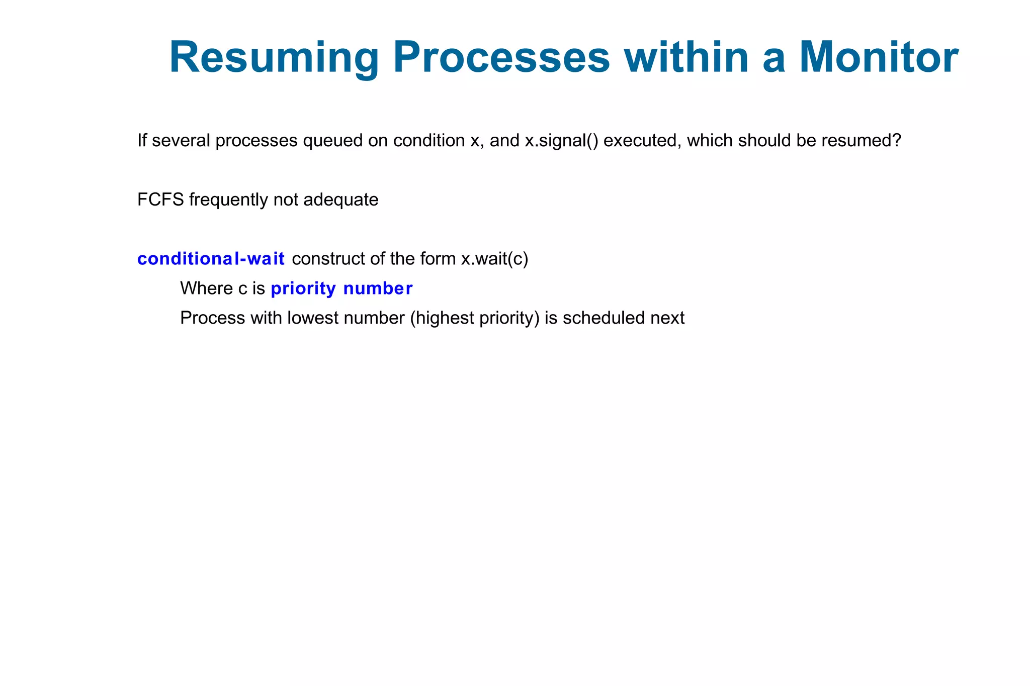 Resuming Processes within a Monitor
If several processes queued on condition x, and x.signal() executed, which should be resumed?
FCFS frequently not adequate
conditional-wait construct of the form x.wait(c)
Where c is priority number
Process with lowest number (highest priority) is scheduled next
 