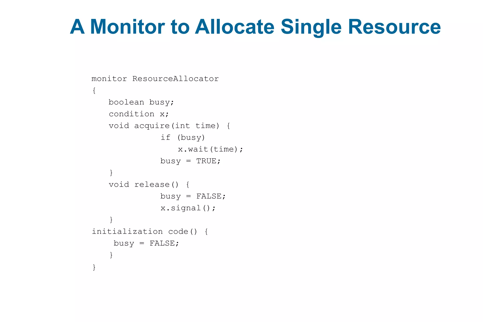 A Monitor to Allocate Single Resource
monitor ResourceAllocator
{
boolean busy;
condition x;
void acquire(int time) {
if (busy)
x.wait(time);
busy = TRUE;
}
void release() {
busy = FALSE;
x.signal();
}
initialization code() {
busy = FALSE;
}
}
 